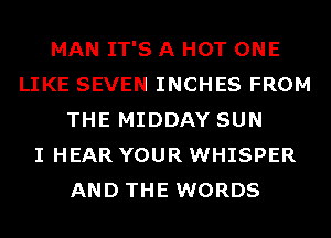 MAN IT'S A HOT ONE
LIKE SEVEN INCHES FROM
THE MIDDAY SUN
I HEAR YOUR WHISPER
AND THE WORDS