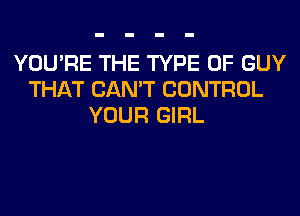 YOU'RE THE TYPE OF GUY
THAT CAN'T CONTROL
YOUR GIRL