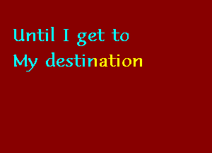 Until I get to
My destination