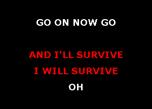 GO ON NOW G0

AND I'LL SURVIVE
I WILL SURVIVE
0H