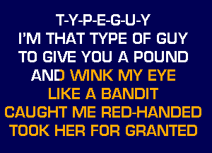 T-Y-P-E-G-U-Y
I'M THAT TYPE OF GUY
TO GIVE YOU A POUND
AND WINK MY EYE
LIKE A BANDIT
CAUGHT ME RED-HANDED
TOOK HER FOR GRANTED