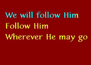We will follow Him
Follow Him

Wherever He may go