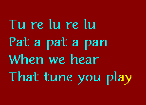 Tu re In re lu
Pat-a-pat-a-pan

When we hear
That tune you play