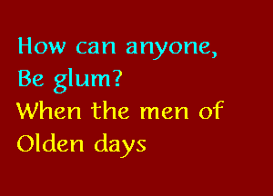How can anyone,
Be glum?

When the men of
Olden days