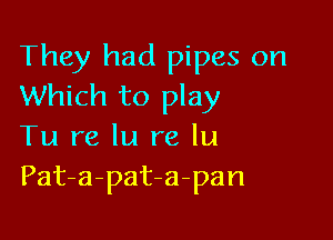 They had pipes on
Which to play

Tu re In re lu
Pat-a-pat-a-pan