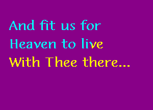 And fit us for
Heaven to live

With Thee there...