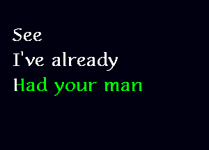 See
I've already

Had your man