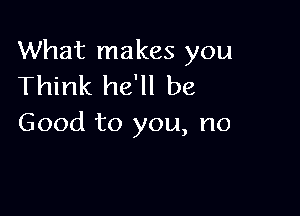 What makes you
Think he'll be

Good to you, no