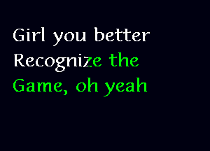 Girl you better
Recognize the

Game, oh yeah