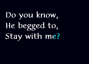 Do you know,
He begged to,

Stay with me?