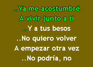 ..Ya me acostumbw
A vivir junto a ti
..Y a tus besos
..No quiero volver
A empezar otra vez
..No podria, no