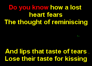 Do you know how a lost
heart fears
The thought of reminiscing

And lips that taste of tears .
Lose their taste for kissing