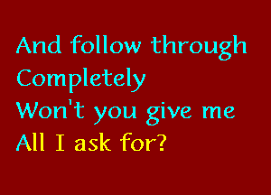 And follow through
Completely

Won't you give me
All I ask for?