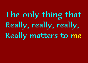 The only thing that
Really, really, really,

Really matters to me