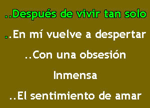 ..Despue'zs de vivir tan solo
..En mi vuelve a despertar
..Con una obsesic'm
lnmensa

..El sentimiento de amar