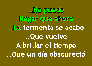 ..No puedo
Negar que ahora
..La tormenta se acab6
..Que vuelve
A brillar el tiempo
..Que un dia obscurecic')