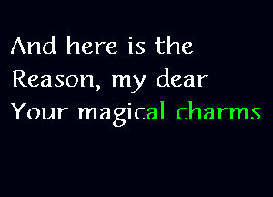 And here is the
Reason, my dear

Your magical charms