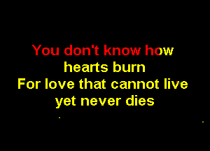 You don't know how
hearts burn

For love that cannot live
yet never dies