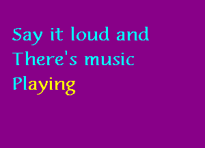 Say it loud and
There's music

Playing