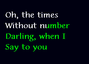 Oh, the times
Without number

Darling, when I
Say to you