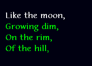 Like the moon,
Growing dim,

On the rim,
Of the hill,