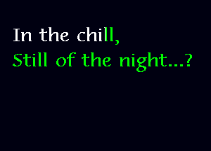 In the chill,
Still of the night...?