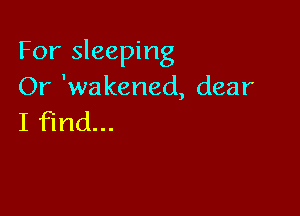 For sleeping
Or 'wakened, dear

I find...