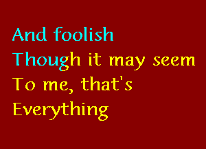 And foolish
Though it may seem

To me, that's
Everything