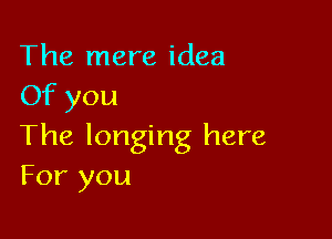 The mere idea
Of you

The longing here
For you