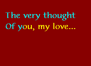 The very thought
Of you, my love...