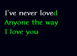 I've never loved
Anyone the way

I love you