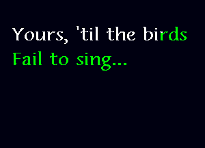 Yours, 'til the birds
Fail to sing...