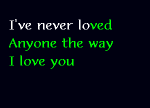 I've never loved
Anyone the way

I love you