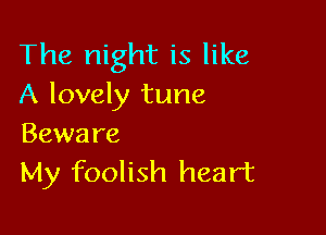 The night is like
A lovely tune

Beware
My foolish heart