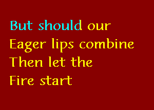 But should our
Eager lips combine

Then let the
Fire start