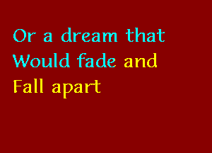 (h'a dreanlthat
Would fade and

Fall apart
