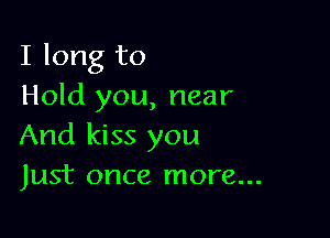 I long to
Hold you, near

And kiss you
Just once more...