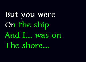 But you were
On the ship

And I... was on
The shore...