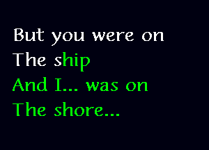 But you were on
The ship

And I... was on
The shore...