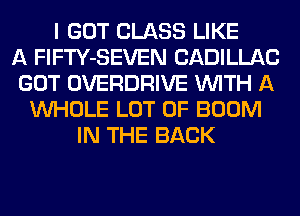 I GOT CLASS LIKE
A FlFTY-SEVEN CADILLAC
GOT OVERDRIVE WITH A
WHOLE LOT OF BOOM
IN THE BACK