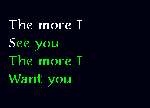 The more I
See you

The more I
Want you