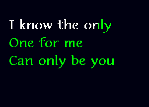 I know the only
One for me

Can only be you