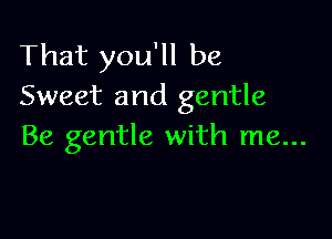 That you'll be
Sweet and gentle

Be gentle with me...