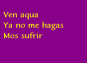 Ven aqua
Ya no me hagas

Mos sufrir