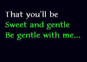 That you'll be
Sweet and gentle

Be gentle with me...