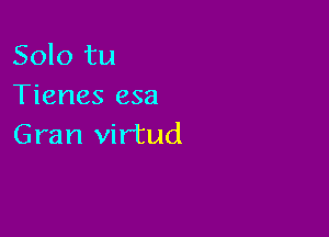 Solo tu
Tienes esa

Gran virtud