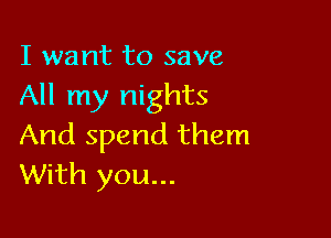 I want to save
All my nights

And spend them
With you...