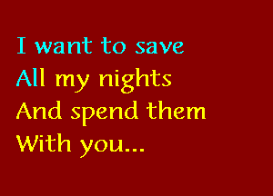 I want to save
All my nights

And spend them
With you...