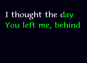 I thought the day
You left me, behind