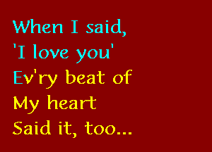 When I said,
'I love you'

Ev'ry beat of
My heart

Said it, too...